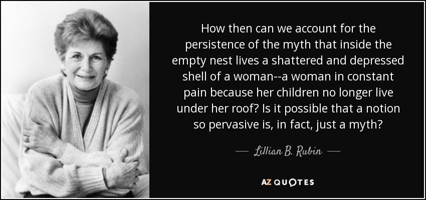 How then can we account for the persistence of the myth that inside the empty nest lives a shattered and depressed shell of a woman--a woman in constant pain because her children no longer live under her roof? Is it possible that a notion so pervasive is, in fact, just a myth? - Lillian B. Rubin