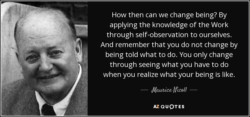 How then can we change being? By applying the knowledge of the Work through self-observation to ourselves. And remember that you do not change by being told what to do. You only change through seeing what you have to do when you realize what your being is like. - Maurice Nicoll
