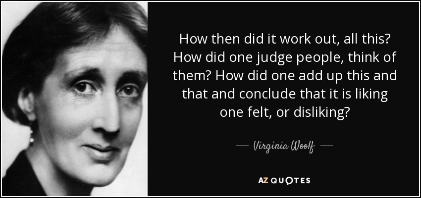 How then did it work out, all this? How did one judge people, think of them? How did one add up this and that and conclude that it is liking one felt, or disliking? - Virginia Woolf