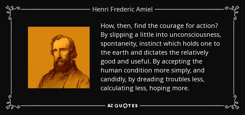 How, then, find the courage for action? By slipping a little into unconsciousness, spontaneity, instinct which holds one to the earth and dictates the relatively good and useful. By accepting the human condition more simply, and candidly, by dreading troubles less, calculating less, hoping more. - Henri Frederic Amiel