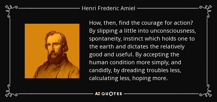How, then, find the courage for action? By slipping a little into unconsciousness, spontaneity, instinct which holds one to the earth and dictates the relatively good and useful. By accepting the human condition more simply, and candidly, by dreading troubles less, calculating less, hoping more. - Henri Frederic Amiel