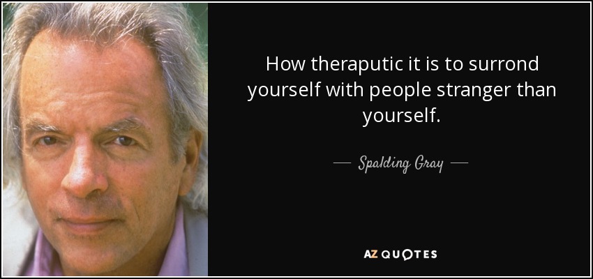 How theraputic it is to surrond yourself with people stranger than yourself. - Spalding Gray