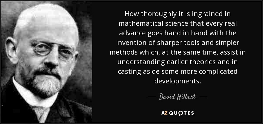 How thoroughly it is ingrained in mathematical science that every real advance goes hand in hand with the invention of sharper tools and simpler methods which, at the same time, assist in understanding earlier theories and in casting aside some more complicated developments. - David Hilbert