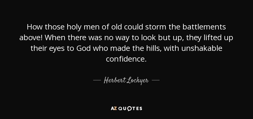 How those holy men of old could storm the battlements above! When there was no way to look but up, they lifted up their eyes to God who made the hills, with unshakable confidence. - Herbert Lockyer
