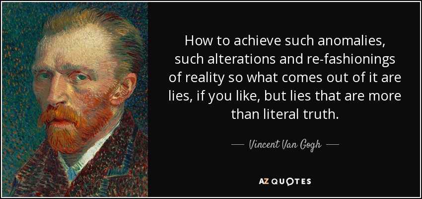 How to achieve such anomalies, such alterations and re-fashionings of reality so what comes out of it are lies, if you like, but lies that are more than literal truth. - Vincent Van Gogh