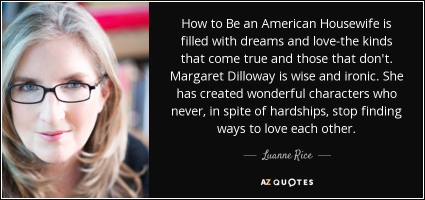 How to Be an American Housewife is filled with dreams and love-the kinds that come true and those that don't. Margaret Dilloway is wise and ironic. She has created wonderful characters who never, in spite of hardships, stop finding ways to love each other. - Luanne Rice