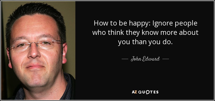 How to be happy: Ignore people who think they know more about you than you do. - John Edward