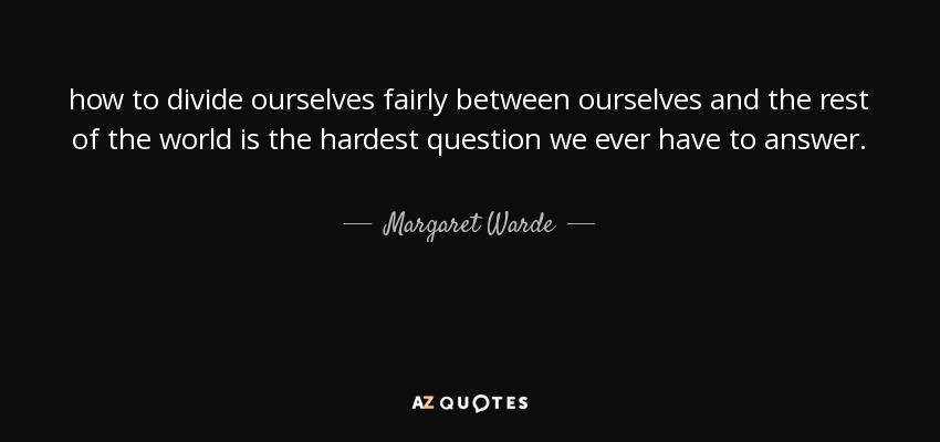 how to divide ourselves fairly between ourselves and the rest of the world is the hardest question we ever have to answer. - Margaret Warde