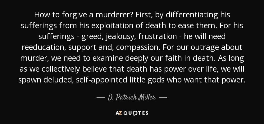 How to forgive a murderer? First, by differentiating his sufferings from his exploitation of death to ease them. For his sufferings - greed, jealousy, frustration - he will need reeducation, support and, compassion. For our outrage about murder, we need to examine deeply our faith in death. As long as we collectively believe that death has power over life, we will spawn deluded, self-appointed little gods who want that power. - D. Patrick Miller