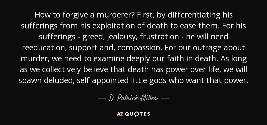 How to forgive a murderer? First, by differentiating his sufferings from his exploitation of death to ease them. For his sufferings - greed, jealousy, frustration - he will need reeducation, support and, compassion. For our outrage about murder, we need to examine deeply our faith in death. As long as we collectively believe that death has power over life, we will spawn deluded, self-appointed little gods who want that power. - D. Patrick Miller