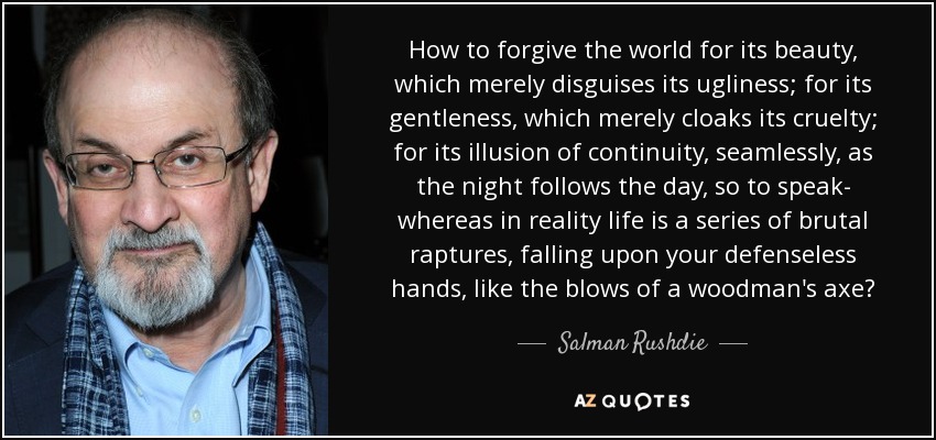 How to forgive the world for its beauty, which merely disguises its ugliness; for its gentleness, which merely cloaks its cruelty; for its illusion of continuity, seamlessly, as the night follows the day, so to speak- whereas in reality life is a series of brutal raptures, falling upon your defenseless hands, like the blows of a woodman's axe? - Salman Rushdie