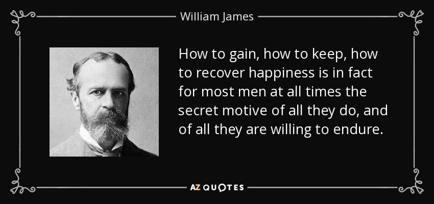 How to gain, how to keep, how to recover happiness is in fact for most men at all times the secret motive of all they do, and of all they are willing to endure. - William James