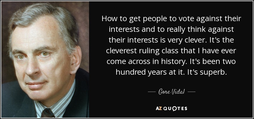 How to get people to vote against their interests and to really think against their interests is very clever. It's the cleverest ruling class that I have ever come across in history. It's been two hundred years at it. It's superb. - Gore Vidal