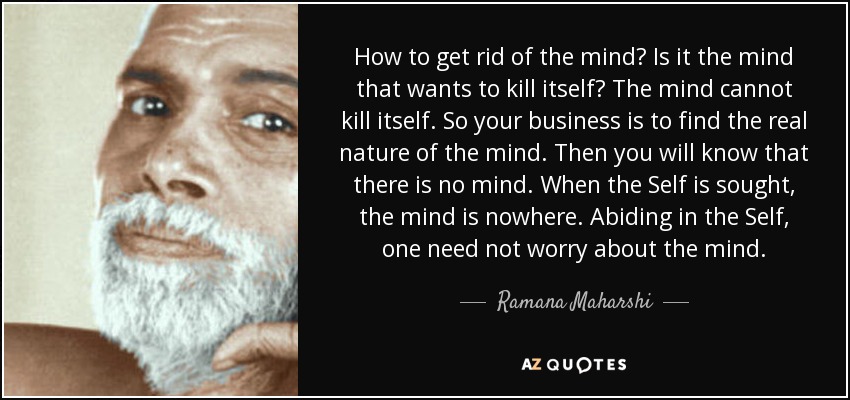 How to get rid of the mind? Is it the mind that wants to kill itself? The mind cannot kill itself. So your business is to find the real nature of the mind. Then you will know that there is no mind. When the Self is sought, the mind is nowhere. Abiding in the Self, one need not worry about the mind. - Ramana Maharshi