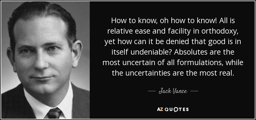 How to know, oh how to know! All is relative ease and facility in orthodoxy, yet how can it be denied that good is in itself undeniable? Absolutes are the most uncertain of all formulations, while the uncertainties are the most real. - Jack Vance