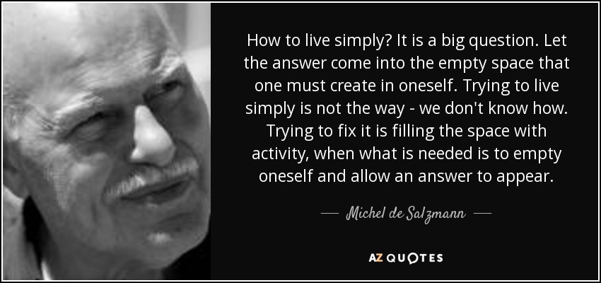 How to live simply? It is a big question. Let the answer come into the empty space that one must create in oneself. Trying to live simply is not the way - we don't know how. Trying to fix it is filling the space with activity, when what is needed is to empty oneself and allow an answer to appear. - Michel de Salzmann