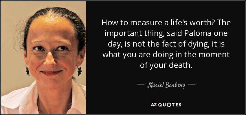 How to measure a life's worth? The important thing, said Paloma one day, is not the fact of dying, it is what you are doing in the moment of your death. - Muriel Barbery