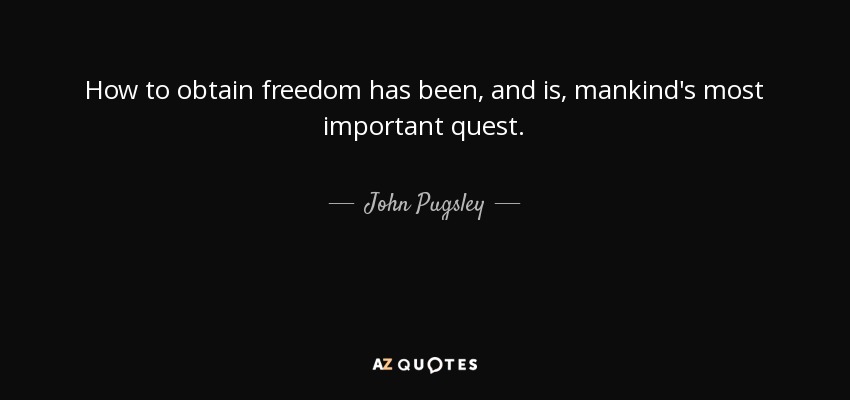 How to obtain freedom has been, and is, mankind's most important quest. - John Pugsley