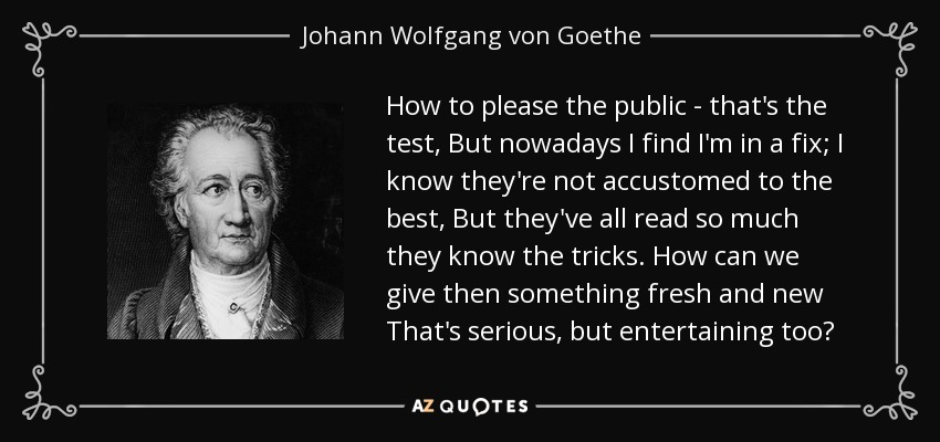 How to please the public - that's the test, But nowadays I find I'm in a fix; I know they're not accustomed to the best, But they've all read so much they know the tricks. How can we give then something fresh and new That's serious, but entertaining too? - Johann Wolfgang von Goethe