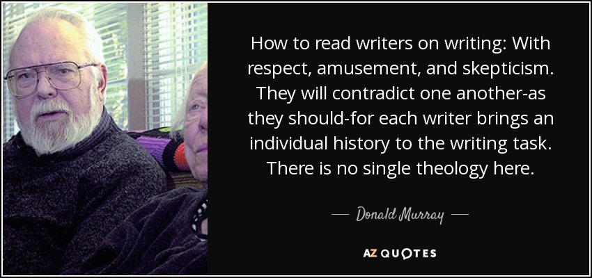 How to read writers on writing: With respect, amusement, and skepticism. They will contradict one another-as they should-for each writer brings an individual history to the writing task. There is no single theology here. - Donald Murray