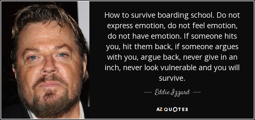 How to survive boarding school. Do not express emotion, do not feel emotion, do not have emotion. If someone hits you, hit them back, if someone argues with you, argue back, never give in an inch, never look vulnerable and you will survive. - Eddie Izzard