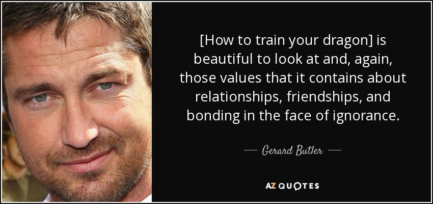 [How to train your dragon] is beautiful to look at and, again, those values that it contains about relationships, friendships, and bonding in the face of ignorance. - Gerard Butler