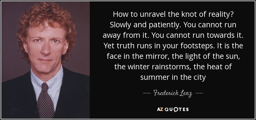 How to unravel the knot of reality? Slowly and patiently. You cannot run away from it. You cannot run towards it. Yet truth runs in your footsteps. It is the face in the mirror, the light of the sun, the winter rainstorms, the heat of summer in the city - Frederick Lenz