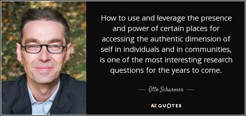 How to use and leverage the presence and power of certain places for accessing the authentic dimension of self in individuals and in communities, is one of the most interesting research questions for the years to come. - Otto Scharmer
