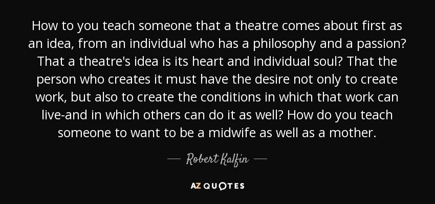 How to you teach someone that a theatre comes about first as an idea, from an individual who has a philosophy and a passion? That a theatre's idea is its heart and individual soul? That the person who creates it must have the desire not only to create work, but also to create the conditions in which that work can live-and in which others can do it as well? How do you teach someone to want to be a midwife as well as a mother. - Robert Kalfin