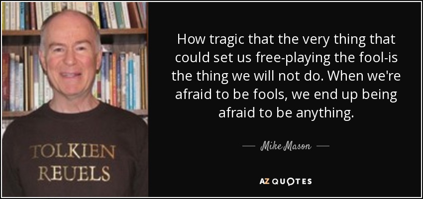 How tragic that the very thing that could set us free-playing the fool-is the thing we will not do. When we're afraid to be fools, we end up being afraid to be anything. - Mike Mason