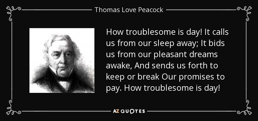 How troublesome is day! It calls us from our sleep away; It bids us from our pleasant dreams awake, And sends us forth to keep or break Our promises to pay. How troublesome is day! - Thomas Love Peacock