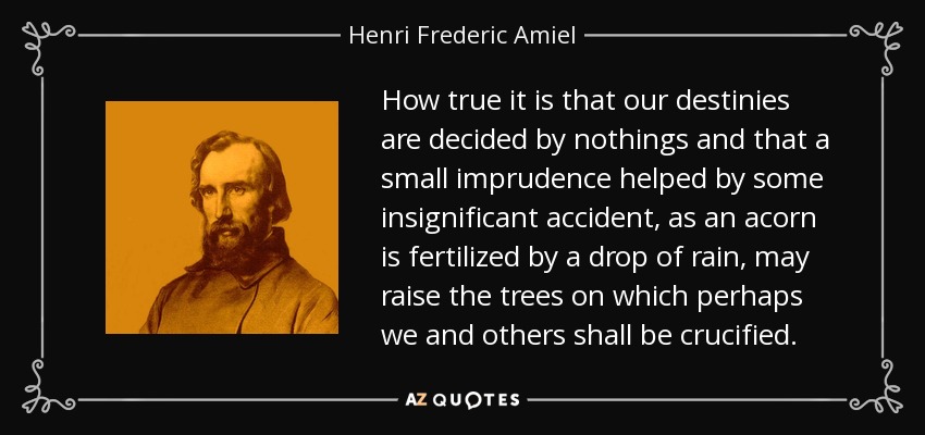 How true it is that our destinies are decided by nothings and that a small imprudence helped by some insignificant accident, as an acorn is fertilized by a drop of rain, may raise the trees on which perhaps we and others shall be crucified. - Henri Frederic Amiel