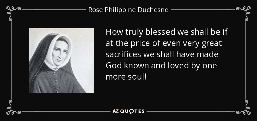 How truly blessed we shall be if at the price of even very great sacrifices we shall have made God known and loved by one more soul! - Rose Philippine Duchesne