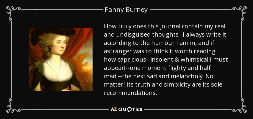 How truly does this journal contain my real and undisguised thoughts--I always write it according to the humour I am in, and if astranger was to think it worth reading, how capricious--insolent & whimsical I must appear!--one moment flighty and half mad,--the next sad and melancholy. No matter! Its truth and simplicity are its sole recommendations. - Fanny Burney