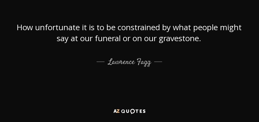 How unfortunate it is to be constrained by what people might say at our funeral or on our gravestone. - Lawrence Fagg
