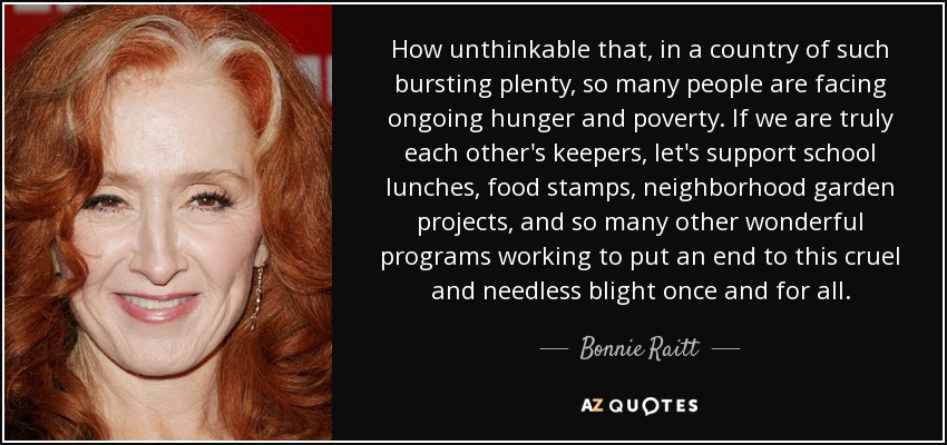 How unthinkable that, in a country of such bursting plenty, so many people are facing ongoing hunger and poverty. If we are truly each other's keepers, let's support school lunches, food stamps, neighborhood garden projects, and so many other wonderful programs working to put an end to this cruel and needless blight once and for all. - Bonnie Raitt