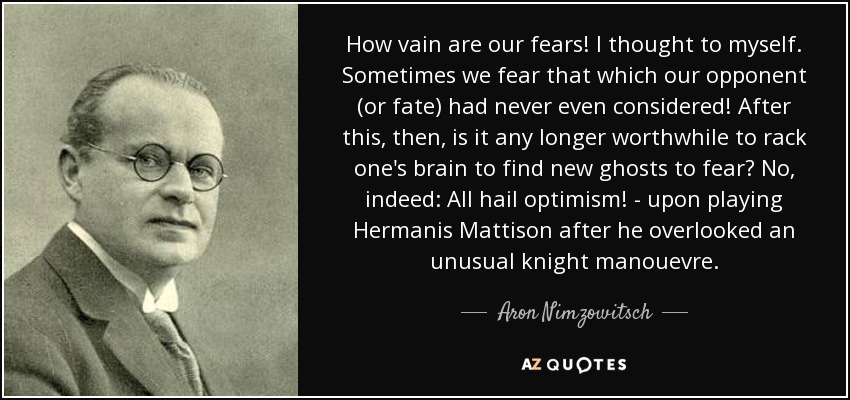 How vain are our fears! I thought to myself. Sometimes we fear that which our opponent (or fate) had never even considered! After this, then, is it any longer worthwhile to rack one's brain to find new ghosts to fear? No, indeed: All hail optimism! - upon playing Hermanis Mattison after he overlooked an unusual knight manouevre. - Aron Nimzowitsch