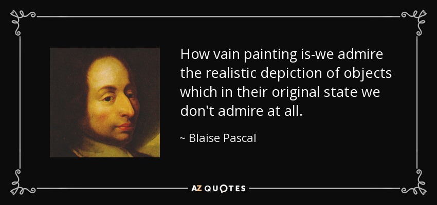 How vain painting is-we admire the realistic depiction of objects which in their original state we don't admire at all. - Blaise Pascal
