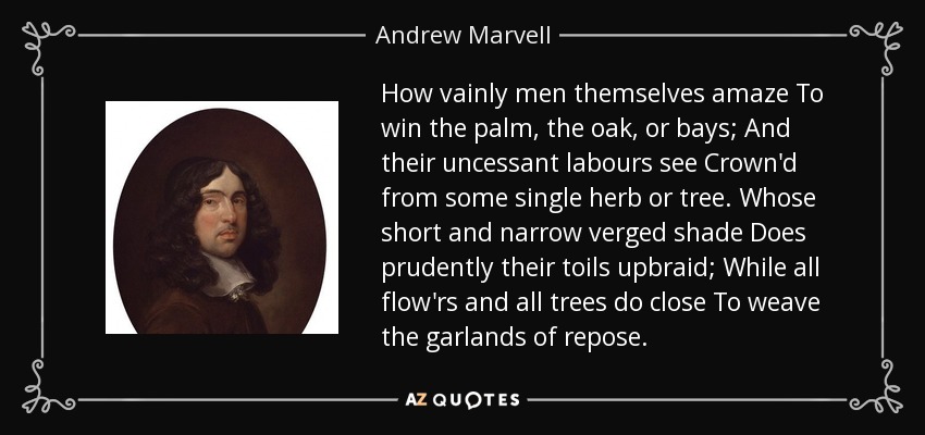 How vainly men themselves amaze To win the palm, the oak, or bays; And their uncessant labours see Crown'd from some single herb or tree. Whose short and narrow verged shade Does prudently their toils upbraid; While all flow'rs and all trees do close To weave the garlands of repose. - Andrew Marvell