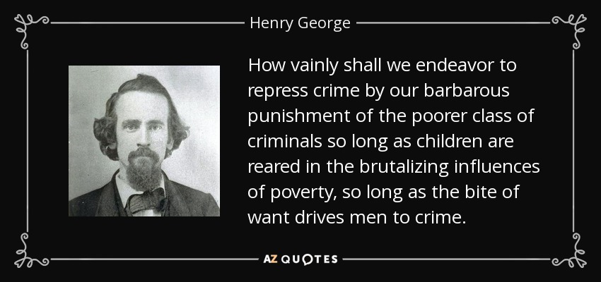 How vainly shall we endeavor to repress crime by our barbarous punishment of the poorer class of criminals so long as children are reared in the brutalizing influences of poverty, so long as the bite of want drives men to crime. - Henry George