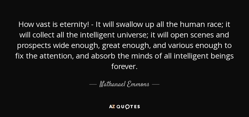 How vast is eternity! - It will swallow up all the human race; it will collect all the intelligent universe; it will open scenes and prospects wide enough, great enough, and various enough to fix the attention, and absorb the minds of all intelligent beings forever. - Nathanael Emmons