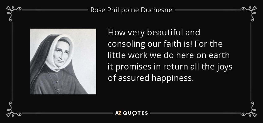 How very beautiful and consoling our faith is! For the little work we do here on earth it promises in return all the joys of assured happiness. - Rose Philippine Duchesne