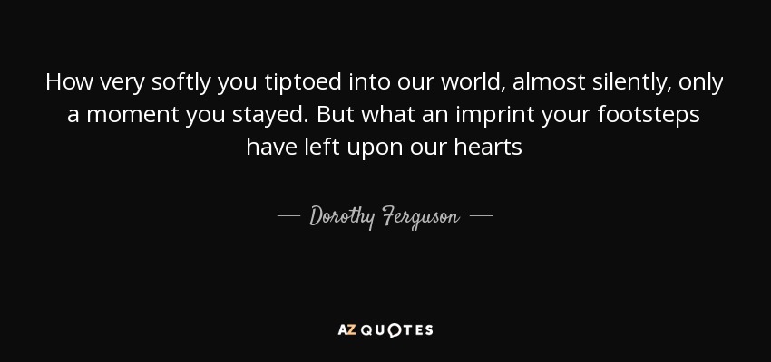 How very softly you tiptoed into our world, almost silently, only a moment you stayed. But what an imprint your footsteps have left upon our hearts - Dorothy Ferguson