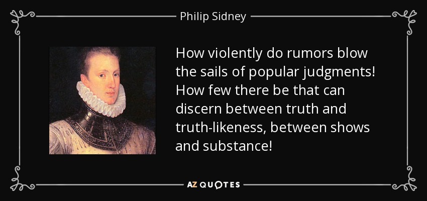 How violently do rumors blow the sails of popular judgments! How few there be that can discern between truth and truth-likeness, between shows and substance! - Philip Sidney