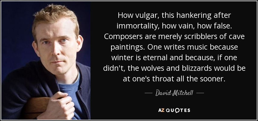 How vulgar, this hankering after immortality, how vain, how false. Composers are merely scribblers of cave paintings. One writes music because winter is eternal and because, if one didn't, the wolves and blizzards would be at one's throat all the sooner. - David Mitchell
