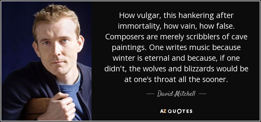 How vulgar, this hankering after immortality, how vain, how false. Composers are merely scribblers of cave paintings. One writes music because winter is eternal and because, if one didn't, the wolves and blizzards would be at one's throat all the sooner. - David Mitchell