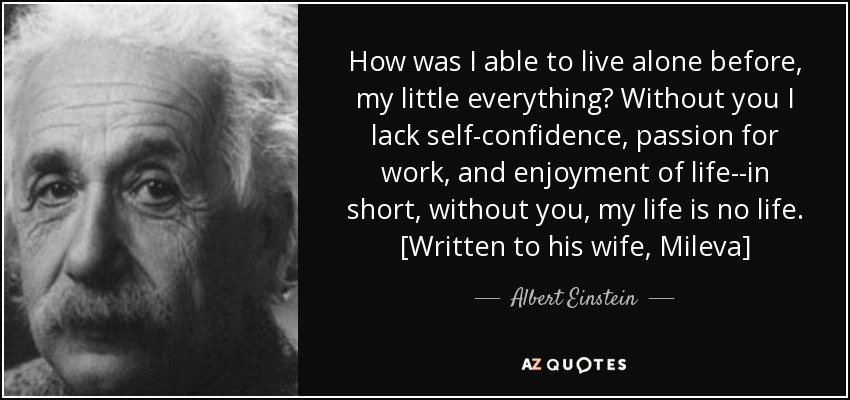 How was I able to live alone before, my little everything? Without you I lack self-confidence, passion for work, and enjoyment of life--in short, without you, my life is no life. [Written to his wife, Mileva] - Albert Einstein