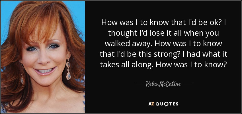 How was I to know that I'd be ok? I thought I'd lose it all when you walked away. How was I to know that I'd be this strong? I had what it takes all along. How was I to know? - Reba McEntire