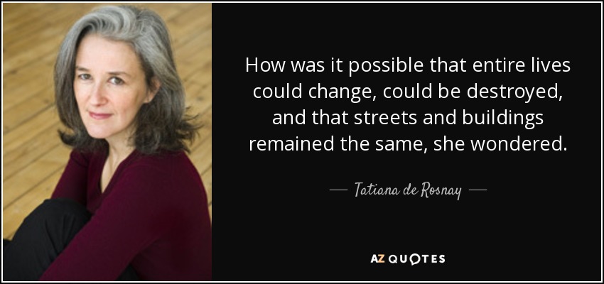 How was it possible that entire lives could change, could be destroyed, and that streets and buildings remained the same, she wondered. - Tatiana de Rosnay