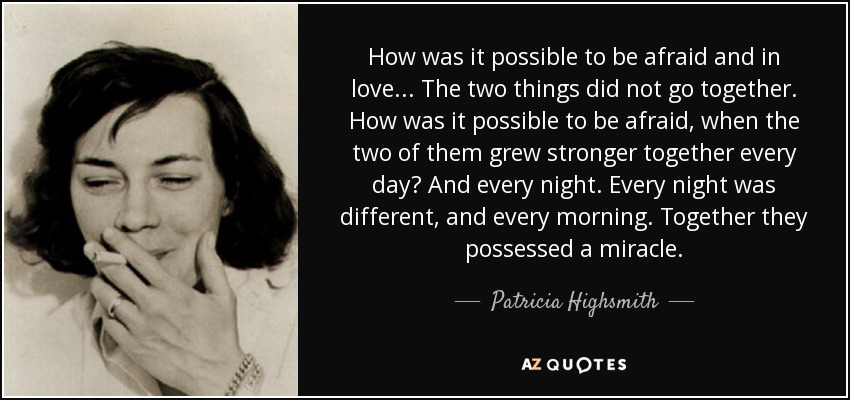 How was it possible to be afraid and in love... The two things did not go together. How was it possible to be afraid, when the two of them grew stronger together every day? And every night. Every night was different, and every morning. Together they possessed a miracle. - Patricia Highsmith